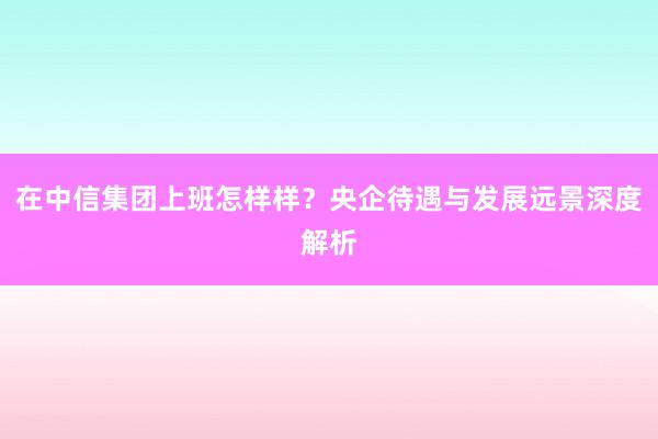 在中信集团上班怎样样？央企待遇与发展远景深度解析