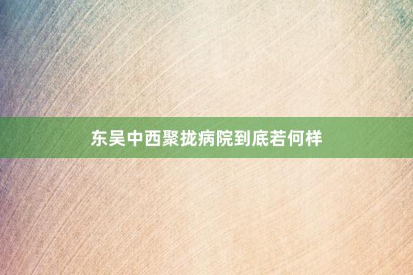 东吴中西聚拢病院到底若何样