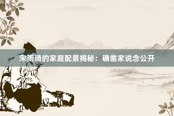 宋雨琦的家庭配景揭秘：确凿家说念公开